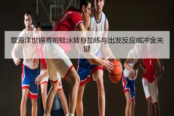 覃海洋世锦赛前蛙泳转身加练与出发反应成冲金关键