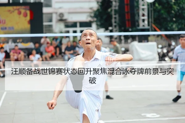 汪顺备战世锦赛状态回升聚焦混合泳夺牌前景与突破