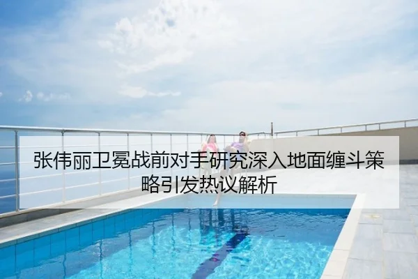 张伟丽卫冕战前对手研究深入地面缠斗策略引发热议解析
