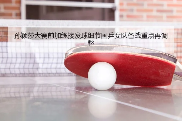 孙颖莎大赛前加练接发球细节国乒女队备战重点再调整
