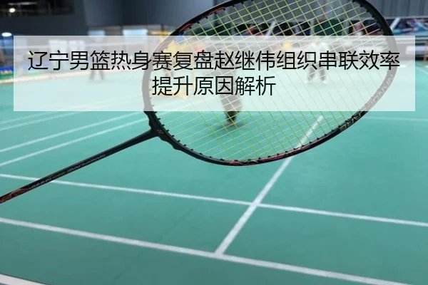 辽宁男篮热身赛复盘赵继伟组织串联效率提升原因解析