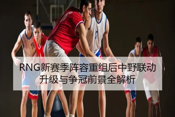 RNG新赛季阵容重组后中野联动升级与争冠前景全解析