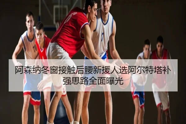 阿森纳冬窗接触后腰新援人选阿尔特塔补强思路全面曝光