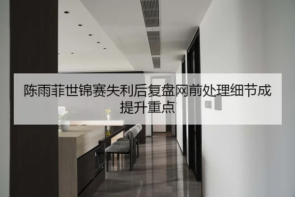 陈雨菲世锦赛失利后复盘网前处理细节成提升重点