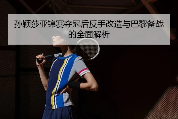 孙颖莎亚锦赛夺冠后反手改造与巴黎备战的全面解析