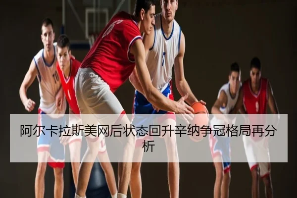 阿尔卡拉斯美网后状态回升辛纳争冠格局再分析